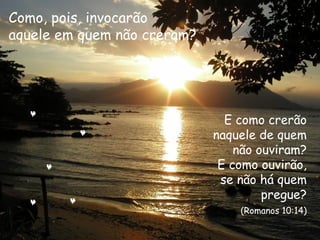 E como crerão
naquele de quem
não ouviram?
E como ouvirão,
se não há quem
pregue?
(Romanos 10:14)
Como, pois, invocarão
aquele em quem não creram?
 