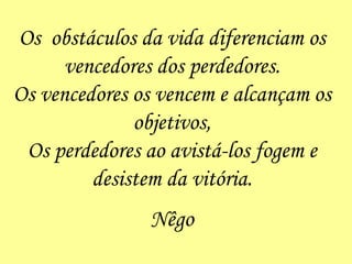 Os  obstáculos da vida diferenciam os vencedores dos perdedores. Os vencedores os vencem e alcançam os objetivos, Os perdedores ao avistá-los fogem e desistem da vitória. Nêgo 