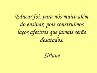 Educar foi, para nós muito além do ensinar, pois construímos laços afetivos que jamais serão desatados. Sirlane 