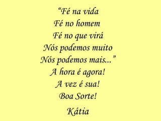 “ Fé na vida Fé no homem  Fé no que virá Nós podemos muito Nós podemos mais...” A hora é agora! A vez é sua! Boa Sorte! Kátia 