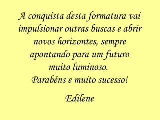 A conquista desta formatura vai impulsionar outras buscas e abrir novos horizontes, sempre apontando para um futuro muito luminoso.  Parabéns e muito sucesso! Edilene 