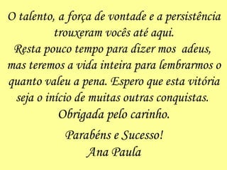 O talento, a força de vontade e a persistência trouxeram vocês até aqui. Resta pouco tempo para dizer mos  adeus,  mas teremos a vida inteira para lembrarmos o quanto valeu a pena. Espero que esta vitória seja o início de muitas outras conquistas.  Obrigada pelo carinho. Parabéns e Sucesso! Ana Paula 