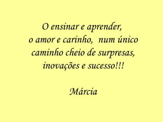 O ensinar e aprender,  o amor e carinho,  num único caminho cheio de surpresas, inovações e sucesso!!! Márcia 