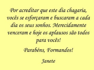 Por acreditar que este dia chagaria, vocês se esforçaram e buscaram a cada dia os seus sonhos. Merecidamente venceram e hoje os aplausos são todos para vocês! Parabéns, Formandos! Janete 