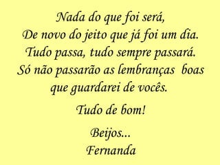 Nada do que foi será, De novo do jeito que já foi um dia. Tudo passa, tudo sempre passará. Só não passarão as lembranças  boas que guardarei de vocês.  Tudo de bom! Beijos... Fernanda 