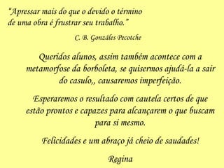 “ Apressar mais do que o devido o término de uma obra é frustrar seu trabalho.” C. B. Gonzáles Pecotche Queridos alunos, assim também acontece com a metamorfose da borboleta, se quisermos ajudá-la a sair do casulo,, causaremos imperfeição. Esperaremos o resultado com cautela certos de que estão prontos e capazes para alcançarem o que buscam para si mesmo. Felicidades e um abraço já cheio de saudades! Regina 