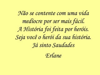 Não se contente com uma vida medíocre por ser mais fácil. A História foi feita por heróis. Seja você o herói da sua história. Já sinto Saudades Erlane 