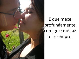 E que mexe
profundamente
comigo e me faz
feliz sempre.

 