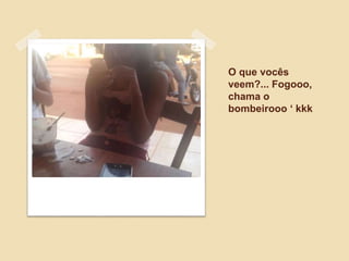 O que vocês
veem?... Fogooo,
chama o
bombeirooo ‘ kkk
 
