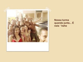Nossa turma
quando junta... É
nois ‘ hehe
 