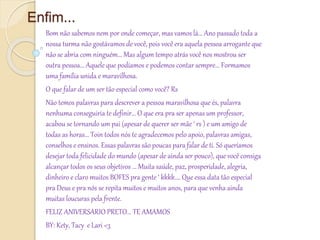 Enfim...
Bom não sabemos nem por onde começar, mas vamos lá... Ano passado toda a
nossa turma não gostávamos de você, pois você era aquela pessoa arrogante que
não se abria com ninguém... Mas algum tempo atrás você nos mostrou ser
outra pessoa... Aquele que podíamos e podemos contar sempre... Formamos
uma família unida e maravilhosa.
O que falar de um ser tão especial como você? Rs
Não temos palavras para descrever a pessoa maravilhosa que és, palavra
nenhuma conseguiria te definir... O que era pra ser apenas um professor,
acabou se tornando um pai (apesar de querer ser mãe ‘ rs ) e um amigo de
todas as horas... Toin todos nós te agradecemos pelo apoio, palavras amigas,
conselhos e ensinos. Essas palavras são poucas para falar de ti. Só queríamos
desejar toda felicidade do mundo (apesar de ainda ser pouco), que você consiga
alcançar todos os seus objetivos ... Muita saúde, paz, prosperidade, alegria,
dinheiro e claro muitos BOFES pra gente ‘ kkkk.... Que essa data tão especial
pra Deus e pra nós se repita muitos e muitos anos, para que venha ainda
muitas loucuras pela frente.
FELIZ ANIVERSARIO PRETO... TE AMAMOS
BY: Kety, Tacy e Lari <3
 
