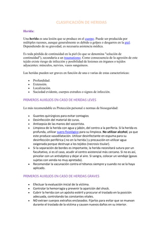 CLASIFICACIÓN DE HERIDAS
Herida:
Una herida es una lesión que se produce en el cuerpo. Puede ser producida por
múltiples razones, aunque generalmente es debido a golpes o desgarros en la piel.
Dependiendo de su gravedad, es necesaria asistencia médica.
Es toda pérdida de continuidad en la piel (lo que se denomina "solución de
continuidad"), secundaria a un traumatismo. Como consecuencia de la agresión de este
tejido existe riesgo de infección y posibilidad de lesiones en órganos o tejidos
adyacentes: músculos, nervios, vasos sanguíneos.
Las heridas pueden ser graves en función de una o varias de estas características:
Profundidad.
Extensión.
Localización.
Suciedad evidente, cuerpos extraños o signos de infección.
PRIMEROS AUXILIOS EN CASO DE HERIDAS LEVES
Lo más recomendable es Protección personal o normas de bioseguridad:
Guantes quirúrgicos para evitar contagios
Desinfección del material de curas.
Antisepsia de las manos del socorrista.
Limpieza de la herida con agua y jabón, del centro a la periferia. Si la herida es
profunda, utilizar suero fisiológico para su limpieza. No utilizar alcohol, ya que
este produce vasodilatación. Utilizar desinfectante en espuma para su
desinfección periférica ( no en la herida ) y precaución en utilizar agua
oxigenada porque destruye a los tejidos (necrosis tisular).
Si la separación de bordes es importante, la herida necesitará sutura por un
facultativo, si es el caso, acudir al centro asistencial más cercano. Si no es así,
pincelar con un antiséptico y dejar al aire. Si sangra, colocar un vendaje (gasas
sujetas con venda no muy apretada).
Recomendar la vacunación contra el tétanos siempre y cuando no se la haya
aplicado.
PRIMEROS AUXILIOS EN CASO DE HERIDAS GRAVES
Efectuar la evaluación inicial de la víctima.
Controlar la hemorragia y prevenir la aparición del shock.
Cubrir la herida con un apósito estéril y procurar el traslado en la posición
adecuada, controlando las constantes vitales.
NO extraer cuerpos extraños enclavados. Fijarlos para evitar que se muevan
durante el traslado de la víctima y causen nuevos daños en su interior.
 