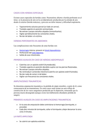 CASOS CON HERIDAS ESPECIALES
Existen casos especiales de heridas como: Neumotórax abierto o herida perforante en el
tórax: es la presencia de aire en la cavidad pleural, producida por la entrada de aire
desde el exterior (herida torácica), y provoca un dolor intenso y dificultad respiratoria.
Taponamiento oclusivo parcial (un lado sin cerrar).
Traslado urgente en posición semisentado.
No extraer cuerpos extraños alojados (inmovilizarlos).
Vigilar periódicamente las constantes vitales.
No dar de beber a la víctima.
HERIDAS PERFORANTES EN ABDOMEN
Las complicaciones más frecuentes de estas heridas son:
Hemorragia interna: prevenir el shock hipovolémico.
Perforación del tubo digestivo.
Salida de asas intestinales.
PRIMEROS AUXILIOS EN CASO DE HERIDAS ABDOMINALES
Cubrirlas con un apósito estéril (humedecido).
Traslado urgente en posición decúbito supino con las piernas flexionadas.
No extraer cuerpos extraños alojados.
No reintroducir contenido intestinal (cubrirlo con apósito estéril húmedo).
No dar nada de comer ni de beber.
Vigilar con frecuencia las constantes vitales.
AMPUTACIONES TRAUMÁTICAS
Se denomina amputación traumática a la pérdida de algún miembro, o parte de él, como
consecuencia de un traumatismo. En estos casos suele actuar un acto reflejo de
constricción de los vasos sanguíneos producido por la depresión, retrasando que la
persona muera desangrada (aunque existe inevitablemente abundante pérdida de
sangre).
PRIMEROS AUXILIOS EN CASO DE AMPUTACIONES TRAUMÁTICAS
En la zona de amputación debe controlarse la hemorragia (torniquete, si
procede).
Cada diez minutos de torniquete, soltar el torniquete y dejar descansar la zona
unos 3 minutos.
LA PARTE AMPUTADA
Se cubrirá con apósitos estériles.
 
