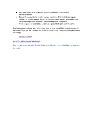 Se colocará dentro de una bolsa de plástico desinfectada Cerrada
herméticamente.
Colocar la bolsa anterior en otra bolsa o recipiente desinfectado con agua y
hielo en su interior, ya que si solo colocaramos hielo, la parte amputada corre
riesgo de congelación dejandola inhabilitada para el reimplante.
Trasladar junto al lesionado a un centro especializado para su reimplante.
Las heridas pueden llegar a ser infecciosas si no se tiene los debidos procedimientos de
cicatrización ya que por causa de una herida se puede llegar a amputar partes posteriores
del cuerpo
BIBLIOGRAFIA
http://es.wikipedia.org/wiki/Herida
http://es.wikipedia.org/wiki/HeridaPrimeros auxilios en caso de heridas perforantes
en tórax
 