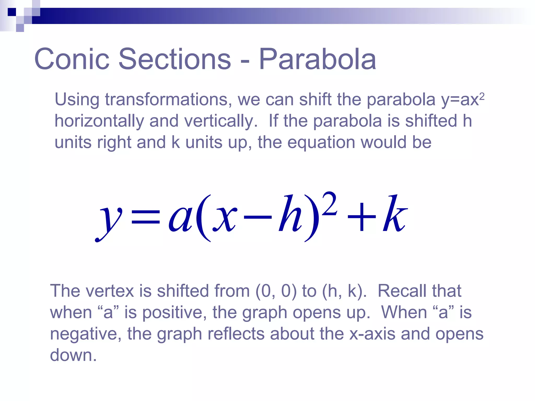 Conic Sections - Parabola Using transformations, we can shift the parabola y=ax 2  horizontally and vertically.  If the parabola is shifted h units right and k units up, the equation would be The vertex is shifted from (0, 0) to (h, k).  Recall that when “a” is positive, the graph opens up.  When “a” is negative, the graph reflects about the x-axis and opens down.  