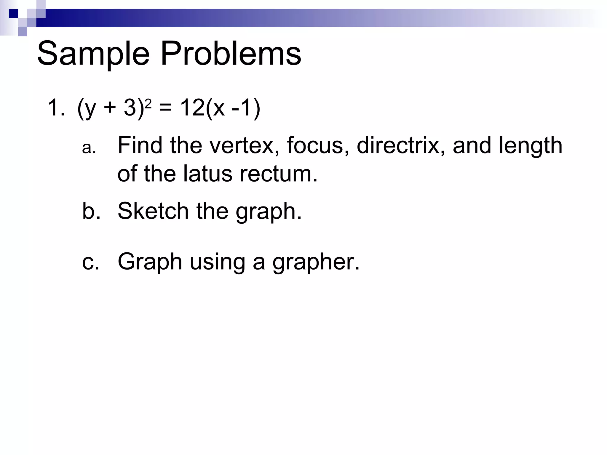Sample Problems 1. (y + 3) 2  = 12(x -1) Find the vertex, focus, directrix, and length of the latus rectum. b. Sketch the graph. c. Graph using a grapher. 
