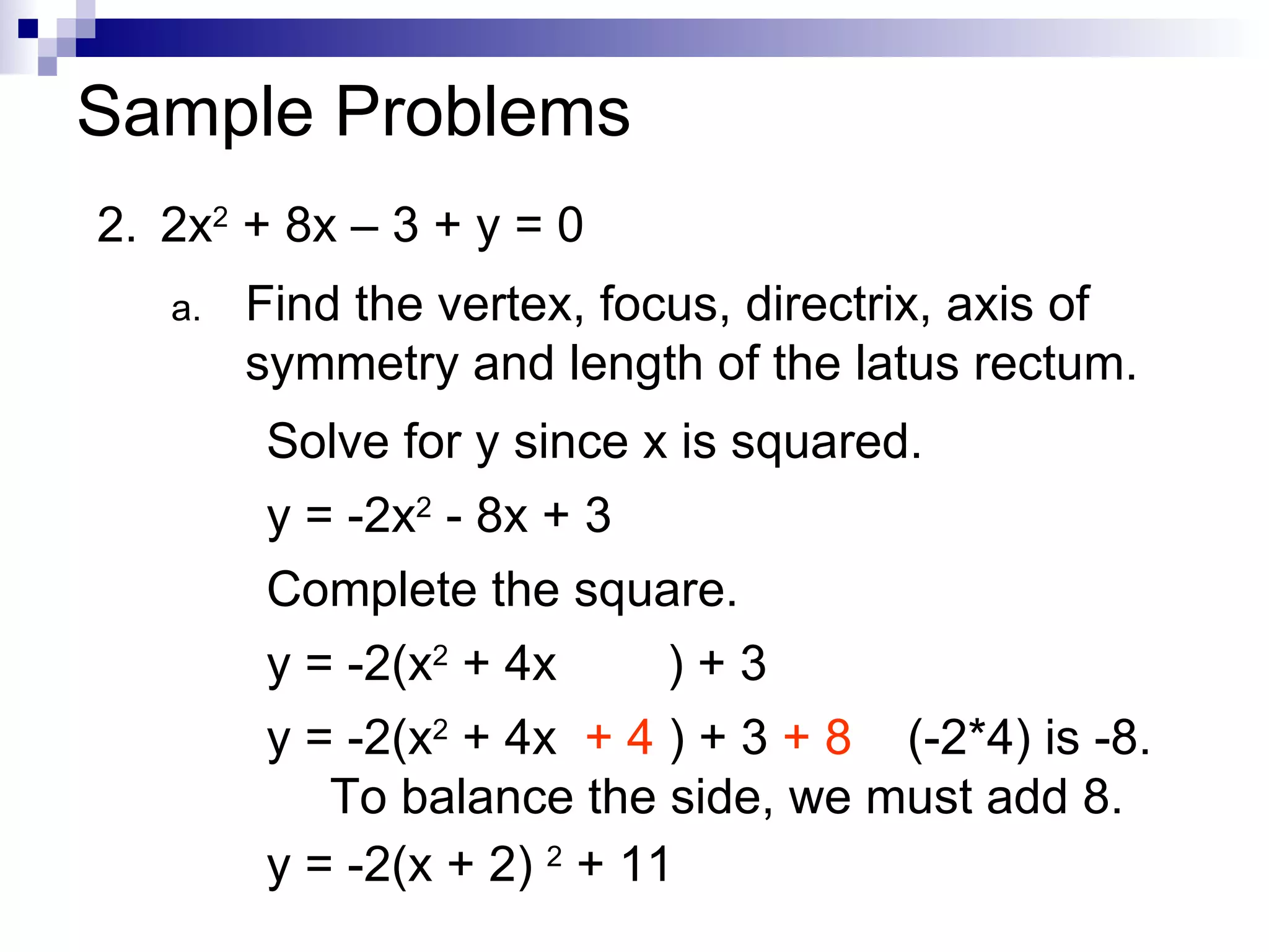 Sample Problems 2. 2x 2  + 8x – 3 + y = 0 Find the vertex, focus, directrix, axis of symmetry and length of the latus rectum. Solve for y since x is squared. y = -2x 2  - 8x + 3 Complete the square. y = -2(x 2  + 4x  ) + 3 y = -2(x 2  + 4x  + 4  ) + 3  + 8   (-2*4) is -8.  To balance the side, we must add 8. y = -2(x + 2)  2  + 11 