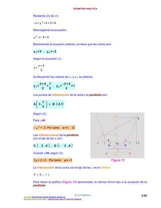 GEOMETRÍA ANALÍTICA


        Restando (2) de (1):

         - x +x2=4+2=6

        Rearreglando la ecuación:

          2
         x - x - 6=0

        Resolviendo la ecuación anterior, se tiene que las raíces son:

         x1=3 , x2 =- 2

        Según la ecuación (1):

                 x+4
         y=
                  2

        Sustituyendo los valores de x1 y x2, se obtiene:

                 3+4         7              -2+4
         y1=             =        ; y2=            =1
                  2          2               2

        Los puntos de intersección de la recta y la parábola son:

                     7 
         A 3,           y B (- 2,1)
                     2 

        Según (2):

        Para y=0:

         - x 2 = - 2 . Por tanto : x = ±           2

        Las intersecciones de la parábola
        con el eje de las x son:

         C   (    2 ,0    )      , D   (-   2 ,0   )
        Cuando x=0, según (2):

         2 y + 2 = 0 . Por tanto : y = - 1

        La intersección de la curva con el eje de las y es el vértice:

         V ( 0,- 1 )

        Para hacer la gráfica (Figura 13) aproximada, le damos forma tipo a la ecuación de la
        parábola:


                                               5. LA PARÁBOLA                            5-20
AUTOR: PROFESOR JESÚS INFANTE MURILLO
EDICIÓN PARA INTERNET: PROFESOR PABLO FUENTES RAMOS
 