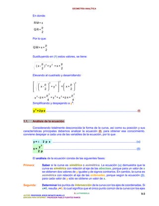 GEOMETRÍA ANALÍTICA


        En donde:

         RM= x
                     p
         QR=
                     2

        Por lo que:

                            p
        QM= x +
                            2

        Sustituyendo en (1) estos valores, se tiene:

                     p      2       2            p
             (x-          ) +y          =x+
                     2                           2

        Elevando al cuadrado y desarrollando:

                                             2
                   p       2
                                    p 
                                        2

                 x-  +y
                           2
                              = x+ 
         
                   2       
                             
                                    2 
                                2                              2
              2    p     2            p
             x -p x+  + y = x2 +p x +
                    4                  4
                                      2
        Simplificando y despejando a y :

             2
         y = 2 p x .....................................................................................................................(I)


1.1.    Análisis de la ecuación.

       Considerando totalmente desconocida la forma de la curva, así como su posición y sus
características principales debemos analizar la ecuación (I), para obtener ese conocimiento.
conviene despejar a cada una de las variables de la ecuación, por lo que:

         y=±                                                                                                                                α
                         2 p x ............................................................................................................(α)
                     2
                 y
         x=                                                                                                                                       β
                          .......................................................................................................................(β)
                 2 p

        El análisis de la ecuación consta de las siguientes fases:

Primera:                                                                               α
                         Saber si la curva es simétrica o asimétrica. La ecuación (α) demuestra que la
                         curva es simétrica con relación al eje de las abscisas, porque para un valor de x
                         se obtienen dos valores de y iguales y de signos contrarios. En cambio, la curva es
                         asimétrica con relación al eje de las ordenadas, porque según la ecuación (β),   β
                         para cada valor de y sólo se obtiene un valor de x.

Segunda:                 Determinar los puntos de intersección de la curva con los ejes de coordenadas. Si
                         x=0, resulta y=0, lo cual significa que el único punto común de la curva con los ejes
                                               5. LA PARÁBOLA                                                                                          5-3
AUTOR: PROFESOR JESÚS INFANTE MURILLO
EDICIÓN PARA INTERNET: PROFESOR PABLO FUENTES RAMOS
 