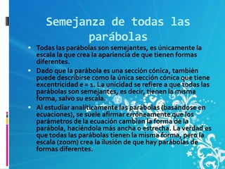 Semejanza de todas las
            parábolas
 Todas las parábolas son semejantes, es únicamente la
  escala la que crea la apariencia de que tienen formas
  diferentes.
 Dado que la parábola es una sección cónica, también
  puede describirse como la única sección cónica que tiene
  excentricidad e = 1. La unicidad se refiere a que todas las
  parábolas son semejantes, es decir, tienen la misma
  forma, salvo su escala.
 Al estudiar analíticamente las parábolas (basándose en
  ecuaciones), se suele afirmar erróneamente que los
  parámetros de la ecuación cambian la forma de la
  parábola, haciéndola más ancha o estrecha. La verdad es
  que todas las parábolas tienen la misma forma, pero la
  escala (zoom) crea la ilusión de que hay parábolas de
  formas diferentes.
 