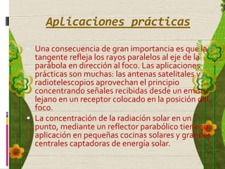Aplicaciones prácticas

 Una consecuencia de gran importancia es que la
  tangente refleja los rayos paralelos al eje de la
  parábola en dirección al foco. Las aplicaciones
  prácticas son muchas: las antenas satelitales y
  radiotelescopios aprovechan el principio
  concentrando señales recibidas desde un emisor
  lejano en un receptor colocado en la posición del
  foco.
 La concentración de la radiación solar en un
  punto, mediante un reflector parabólico tiene su
  aplicación en pequeñas cocinas solares y grandes
  centrales captadoras de energía solar.
 