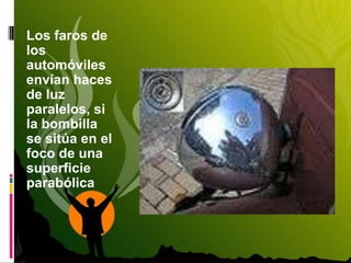 Los faros de
los
automóviles
envían haces
de luz
paralelos, si
la bombilla
se sitúa en el
foco de una
superficie
parabólica
 