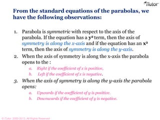 From the standard equations of the parabolas, we
have the following observations:
1. Parabola is symmetric with respect to the axis of the
parabola. If the equation has a y2 term, then the axis of
symmetry is along the x-axis and if the equation has an x2
term, then the axis of symmetry is along the y-axis.
2. When the axis of symmetry is along the x-axis the parabola
opens to the :
a. Right if the coefficient of x is positive,
b. Left if the coefficient of x is negative.
3. When the axis of symmetry is along the y-axis the parabola
opens:
a. Upwards if the coefficient of y is positive.
b. Downwards if the coefficient of y is negative.
© iTutor. 2000-2013. All Rights Reserved
 