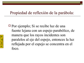 Propiedad de reflexión de la parábola:
 Por ejemplo; Si se recibe luz de una
fuente lejana con un espejo parabólico, de
manera que los rayos incidentes son
paralelos al eje del espejo, entonces la luz
reflejada por el espejo se concentra en el
foco.
 