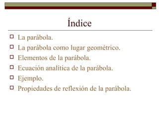 Índice
 La parábola.
 La parábola como lugar geométrico.
 Elementos de la parábola.
 Ecuación analítica de la parábola.
 Ejemplo.
 Propiedades de reflexión de la parábola.
 