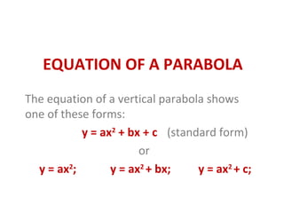 EQUATION OF A PARABOLA
The equation of a vertical parabola shows
one of these forms:
y = ax2
+ bx + c (standard form)
or
y = ax2
; y = ax2
+ bx; y = ax2
+ c;
 
