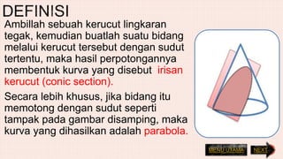 Ambillah sebuah kerucut lingkaran
tegak, kemudian buatlah suatu bidang
melalui kerucut tersebut dengan sudut
tertentu, maka hasil perpotongannya
membentuk kurva yang disebut irisan
kerucut (conic section).
Secara lebih khusus, jika bidang itu
memotong dengan sudut seperti
tampak pada gambar disamping, maka
kurva yang dihasilkan adalah parabola.
NEXTMENU UTAMA
 