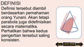 Definisi tersebut diambil
berdasarkan pemahaman
orang Yunani. Akan tetapi
parabola juga didefinisikan
secara matematika.
Perhatikan bahwa kedua
pengertian tersebut saling
konsisten.
NEXTBACK MENU UTAMA
 