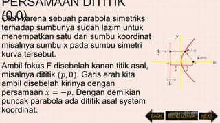 Oleh karena sebuah parabola simetriks
terhadap sumbunya sudah lazim untuk
menempatkan satu dari sumbu koordinat
misalnya sumbu x pada sumbu simetri
kurva tersebut.
Ambil fokus F disebelah kanan titik asal,
misalnya dititik (𝑝, 0). Garis arah kita
ambil disebelah kirinya dengan
persamaan 𝑥 = −𝑝. Dengan demikian
puncak parabola ada dititik asal system
koordinat.
L
1
F
l
x
y
P
1
NEXTBACK MENU UTAMA
 