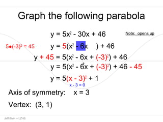 Graph the following parabola 
y = 5x2 - 30x + 46 
y = 5(x2 - 6x ) + 46 
5●(-3)2 = 45 
y + 45 = 5(x2 - 6x + (-3)2) + 46 
y = 5(x2 - 6x + (-3)2) + 46 - 45 
1p Jeff Bivin -- LZHS 
y = 5(x - 3)2 + 1 
x - 3 = 0 
Axis of symmetry: x = 3 
Vertex: (3, 1) 
Note: opens up 
 