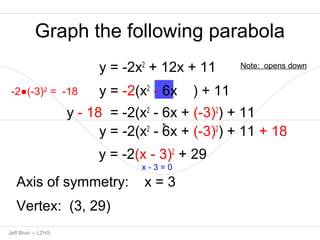 Graph the following parabola 
y = -2x2 + 12x + 11 
y = -2(x2 - 6x ) + 11 
-2●(-3)2 = -18 
y - 18 = -2(x2 - 6x + (-3)2) + 11 
y = -2(x2 - 6x + (-3)2) + 11 + 18 
1p Jeff Bivin -- LZHS 
y = -2(x - 3)2 + 29 
x - 3 = 0 
Axis of symmetry: x = 3 
Vertex: (3, 29) 
Note: opens down 
 