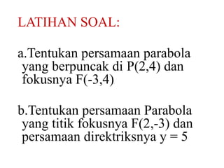 LATIHAN SOAL: 
a.Tentukan persamaan parabola 
yang berpuncak di P(2,4) dan 
fokusnya F(-3,4) 
b.Tentukan persamaan Parabola 
yang titik fokusnya F(2,-3) dan 
persamaan direktriksnya y = 5 
 