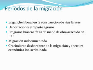Periodos de la migración
 Enganche liberal en la construcción de vías férreas
 Deportaciones y reparto agrario
 Programa bracero :falta de mano de obra acaecido en
E.U
 Migración indocumentada
 Crecimiento desbordante de la migración y apertura
económica indiscriminada
 