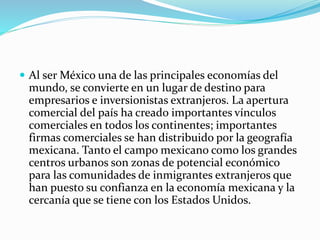  Al ser México una de las principales economías del
mundo, se convierte en un lugar de destino para
empresarios e inversionistas extranjeros. La apertura
comercial del país ha creado importantes vínculos
comerciales en todos los continentes; importantes
firmas comerciales se han distribuido por la geografía
mexicana. Tanto el campo mexicano como los grandes
centros urbanos son zonas de potencial económico
para las comunidades de inmigrantes extranjeros que
han puesto su confianza en la economía mexicana y la
cercanía que se tiene con los Estados Unidos.
 