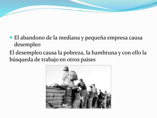  El abandono de la mediana y pequeña empresa causa
desempleo
El desempleo causa la pobreza, la hambruna y con ello la
búsqueda de trabajo en otros países
 
