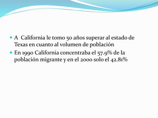  A California le tomo 50 años superar al estado de
Texas en cuanto al volumen de población
 En 1990 California concentraba el 57.9% de la
población migrante y en el 2000 solo el 42.81%
 