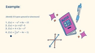 Example:
Identify if it open upward or downward.
1. 𝑓 𝑥 = −𝑥2
+ 8𝑥 − 15
2. 𝑓 𝑥 = (𝑥 + 6)2
−5
3. 𝑓 𝑥 = 4 + 2𝑥 − 𝑥2
4. 𝑓 𝑥 =
1
2
(𝑥2
− 4𝑥 − 1)
 