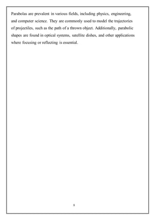 8
Parabolas are prevalent in various fields, including physics, engineering,
and computer science. They are commonly used to model the trajectories
of projectiles, such as the path of a thrown object. Additionally, parabolic
shapes are found in optical systems, satellite dishes, and other applications
where focusing or reflecting is essential.
 