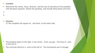  example:
 Determine the vertex, focus, directrix, and the axis of symmetry of the parabola
with the given equation. Sketch the parabola, and include these points and lines.
1.
2.
 Solution:
(1) You complete the square on , and move to the other side.
 The parabola opens to the right. It has vertex . From, you get . The focus is units
to the left of .
 The (vertical) directrix is units to the left of . The (horizontal) axis is through
 