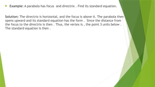  Example: A parabola has focus and directrix . Find its standard equation.
Solution: The directrix is horizontal, and the focus is above it. The parabola then
opens upward and its standard equation has the form . Since the distance from
the focus to the directrix is then . Thus, the vertex is , the point 3 units below .
The standard equation is then .
 