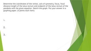 Determine the coordinates of the vertex, axis of symmetry, focus, focal
distance length of the latus rectum and endpoint of the latus rectum of the
parabola with the given equation. Sketch the graph. Put your answer in a
graphing paper. (5 points each item)
1.
2.
3.
 