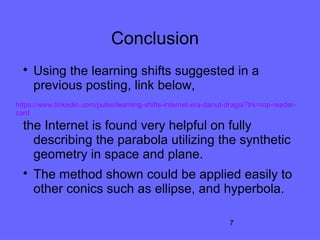 7
Conclusion

Using the learning shifts suggested in a
previous posting, link below,
the Internet is found very helpful on fully
describing the parabola utilizing the synthetic
geometry in space and plane.

The method shown could be applied easily to
other conics such as ellipse, and hyperbola.
https://www.linkedin.com/pulse/learning-shifts-internet-era-danut-dragoi?trk=mp-reader-
card
 