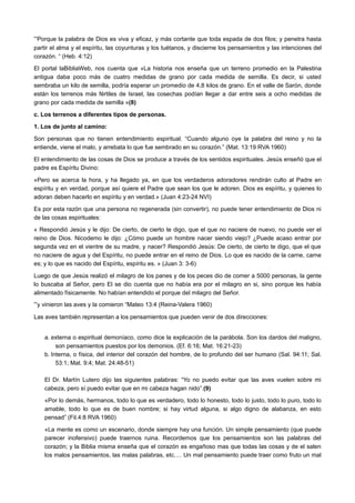 “Porque la palabra de Dios es viva y eficaz, y más cortante que toda espada de dos filos; y penetra hasta
partir el alma y el espíritu, las coyunturas y los tuétanos, y discierne los pensamientos y las intenciones del
corazón. “ (Heb. 4:12)
El portal laBibliaWeb, nos cuenta que «La historia nos enseña que un terreno promedio en la Palestina
antigua daba poco más de cuatro medidas de grano por cada medida de semilla. Es decir, si usted
sembraba un kilo de semilla, podría esperar un promedio de 4,8 kilos de grano. En el valle de Sarón, donde
están los terrenos más fértiles de Israel, las cosechas podían llegar a dar entre seis a ocho medidas de
grano por cada medida de semilla »(8)
c. Los terrenos a diferentes tipos de personas.
1. Los de junto al camino:
Son personas que no tienen entendimiento espiritual. “Cuando alguno oye la palabra del reino y no la
entiende, viene el malo, y arrebata lo que fue sembrado en su corazón.” (Mat. 13:19 RVA 1960)
El entendimiento de las cosas de Dios se produce a través de los sentidos espirituales. Jesús enseñó que el
padre es Espíritu Divino:
«Pero se acerca la hora, y ha llegado ya, en que los verdaderos adoradores rendirán culto al Padre en
espíritu y en verdad, porque así quiere el Padre que sean los que le adoren. Dios es espíritu, y quienes lo
adoran deben hacerlo en espíritu y en verdad.» (Juan 4:23-24 NVI)
Es por esta razón que una persona no regenerada (sin convertir), no puede tener entendimiento de Dios ni
de las cosas espirituales:
« Respondió Jesús y le dijo: De cierto, de cierto te digo, que el que no naciere de nuevo, no puede ver el
reino de Dios. Nicodemo le dijo: ¿Cómo puede un hombre nacer siendo viejo? ¿Puede acaso entrar por
segunda vez en el vientre de su madre, y nacer? Respondió Jesús: De cierto, de cierto te digo, que el que
no naciere de agua y del Espíritu, no puede entrar en el reino de Dios. Lo que es nacido de la carne, carne
es; y lo que es nacido del Espíritu, espíritu es. » (Juan 3: 3-6)
Luego de que Jesús realizó el milagro de los panes y de los peces dio de comer a 5000 personas, la gente
lo buscaba al Señor, pero El se dio cuenta que no había era por el milagro en si, sino porque les había
alimentado físicamente. No habían entendido el porque del milagro del Señor.
“y vinieron las aves y la comieron “Mateo 13:4 (Reina-Valera 1960)
Las aves también representan a los pensamientos que pueden venir de dos direcciones:
a. externa o espiritual demoníaco, como dice la explicación de la parábola. Son los dardos del maligno,
son pensamientos puestos por los demonios. (Ef. 6:16; Mat. 16:21-23)
b. Interna, o física, del interior del corazón del hombre, de lo profundo del ser humano (Sal. 94:11; Sal.
53:1; Mat. 9:4; Mat. 24:48-51)
El Dr. Martín Lutero dijo las siguientes palabras: “Yo no puedo evitar que las aves vuelen sobre mi
cabeza, pero sí puedo evitar que en mi cabeza hagan nido”.(9)
«Por lo demás, hermanos, todo lo que es verdadero, todo lo honesto, todo lo justo, todo lo puro, todo lo
amable, todo lo que es de buen nombre; si hay virtud alguna, si algo digno de alabanza, en esto
pensad” (Fil.4:8 RVA 1960)
«La mente es como un escenario, donde siempre hay una función. Un simple pensamiento (que puede
parecer inofensivo) puede traernos ruina. Recordemos que los pensamientos son las palabras del
corazón; y la Biblia misma enseña que el corazón es engañoso mas que todas las cosas y de el salen
los malos pensamientos, las malas palabras, etc.… Un mal pensamiento puede traer como fruto un mal
 