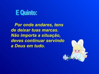 Por onde andares, tens de deixar tuas marcas. Não importa a situação, deves continuar servindo a Deus em tudo. E Quinto: 