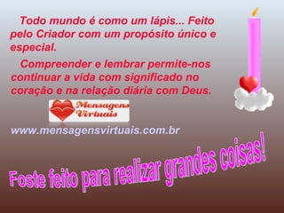 Todo mundo é como um lápis... Feito pelo Criador com um propósito único e especial. Compreender e lembrar permite-nos continuar a vida com significado no coração e na relação diária com Deus. www.mensagensvirtuais.com.br Foste feito para realizar grandes coisas! 