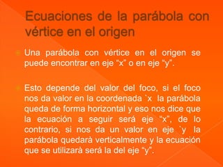    Una parábola con vértice en el origen se
    puede encontrar en eje “x” o en eje “y”.

   Esto depende del valor del foco, si el foco
    nos da valor en la coordenada `x la parábola
    queda de forma horizontal y eso nos dice que
    la ecuación a seguir será eje “x”, de lo
    contrario, si nos da un valor en eje `y la
    parábola quedarà verticalmente y la ecuación
    que se utilizarà será la del eje “y”.
 